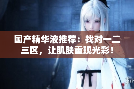 国产精华液推荐：找对一二三区，让肌肤重现光彩！
