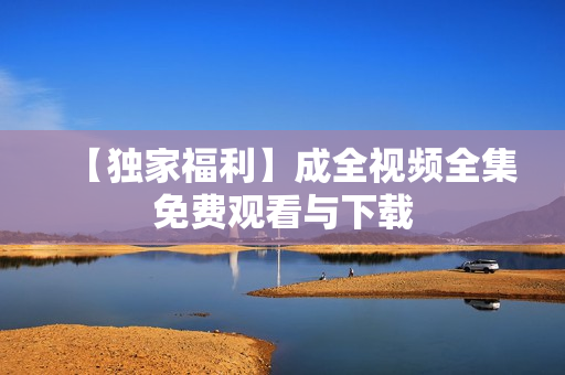 【独家福利】成全视频全集免费观看与下载