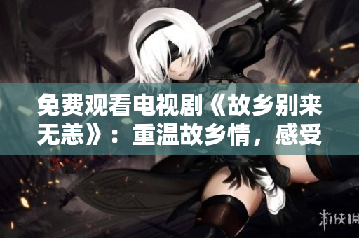 免费观看电视剧《故乡别来无恙》：重温故乡情，感受乡土之美