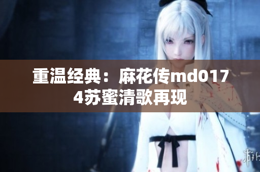 重温经典：麻花传md0174苏蜜清歌再现
