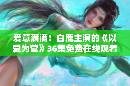 爱意满满！白鹿主演的《以爱为营》36集免费在线观看