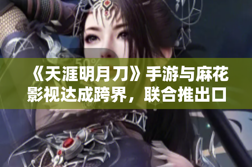 《天涯明月刀》手游与麻花影视达成跨界，联合推出口味新品果冻