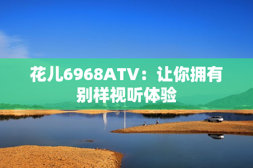 花儿6968ATV：让你拥有别样视听体验