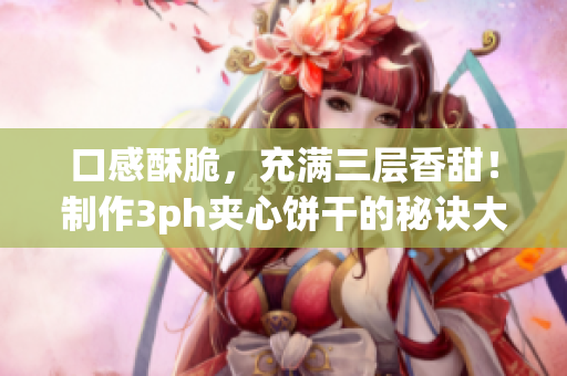 口感酥脆，充满三层香甜！制作3ph夹心饼干的秘诀大揭露！