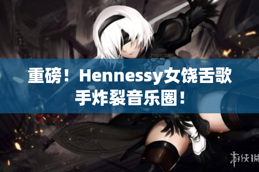 重磅！Hennessy女饶舌歌手炸裂音乐圈！