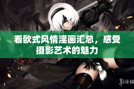 看欧式风情淫画汇总，感受摄影艺术的魅力