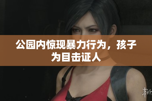 公园内惊现暴力行为，孩子为目击证人