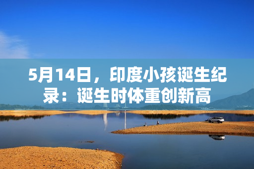 5月14日，印度小孩诞生纪录：诞生时体重创新高