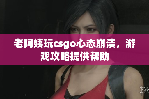 老阿姨玩csgo心态崩溃，游戏攻略提供帮助