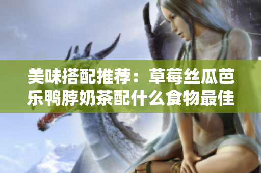 美味搭配推荐：草莓丝瓜芭乐鸭脖奶茶配什么食物最佳？