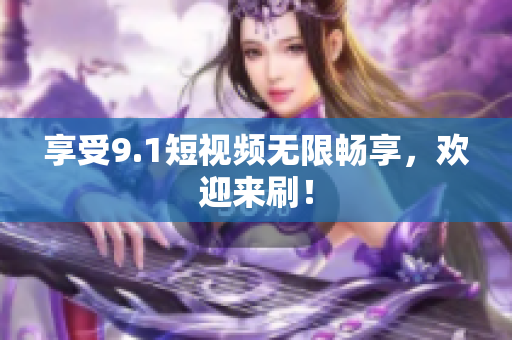 享受9.1短视频无限畅享，欢迎来刷！