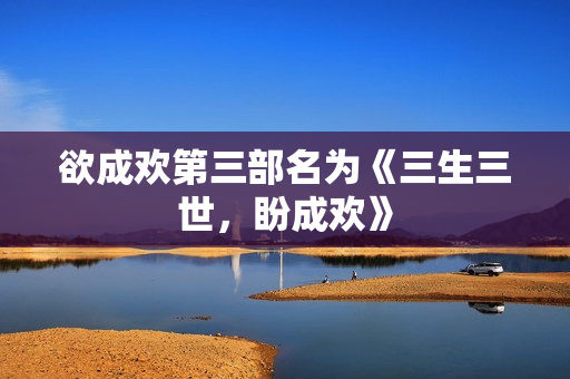 欲成欢第三部名为《三生三世，盼成欢》