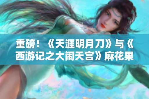 重磅！《天涯明月刀》与《西游记之大闹天宫》麻花果冻联动来袭