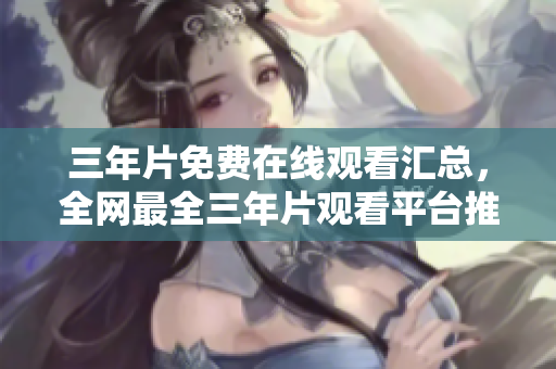 三年片免费在线观看汇总，全网最全三年片观看平台推荐