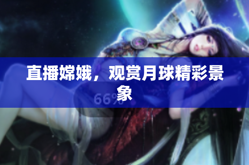 直播嫦娥，观赏月球精彩景象