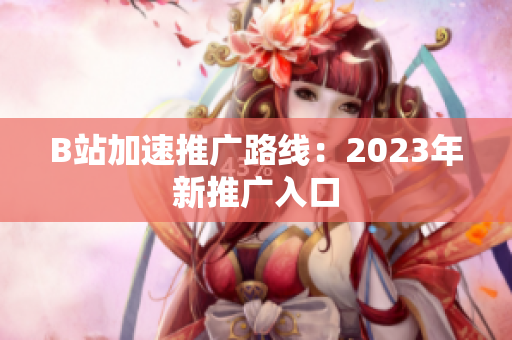 B站加速推广路线：2023年新推广入口
