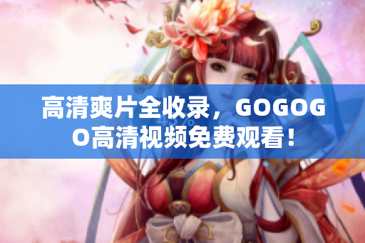 高清爽片全收录，GOGOGO高清视频免费观看！