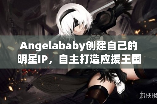 Angelababy创建自己的明星IP，自主打造应援王国