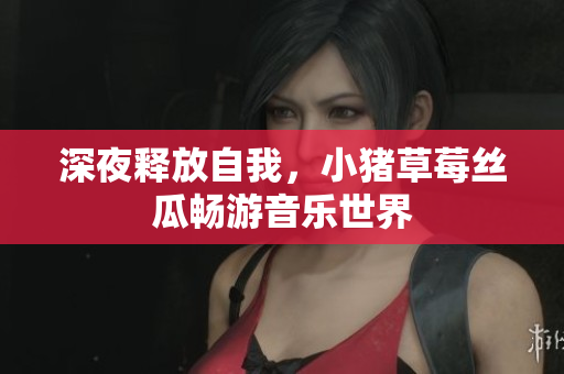 深夜释放自我，小猪草莓丝瓜畅游音乐世界