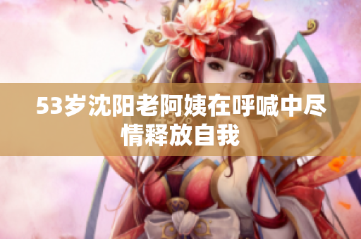 53岁沈阳老阿姨在呼喊中尽情释放自我