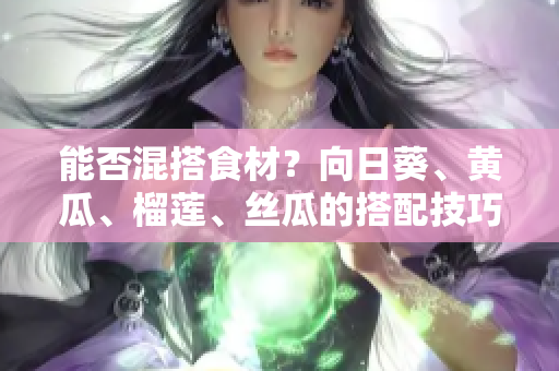 能否混搭食材？向日葵、黄瓜、榴莲、丝瓜的搭配技巧分享