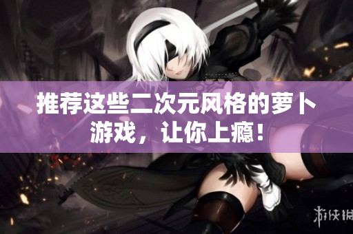 推荐这些二次元风格的萝卜游戏，让你上瘾！
