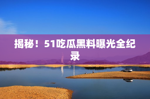 揭秘！51吃瓜黑料曝光全纪录