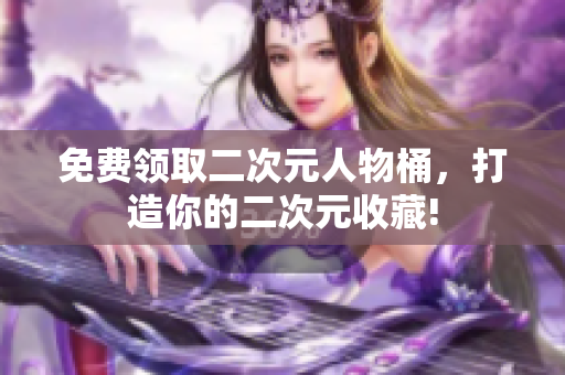 免费领取二次元人物桶，打造你的二次元收藏!