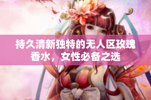持久清新独特的无人区玫瑰香水，女性必备之选