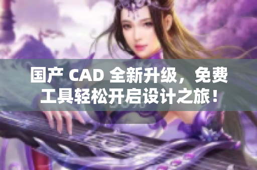 国产 CAD 全新升级，免费工具轻松开启设计之旅！