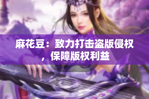 麻花豆：致力打击盗版侵权，保障版权利益