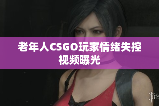 老年人CSGO玩家情绪失控视频曝光