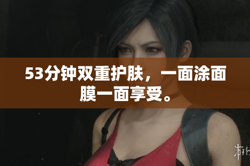 53分钟双重护肤，一面涂面膜一面享受。