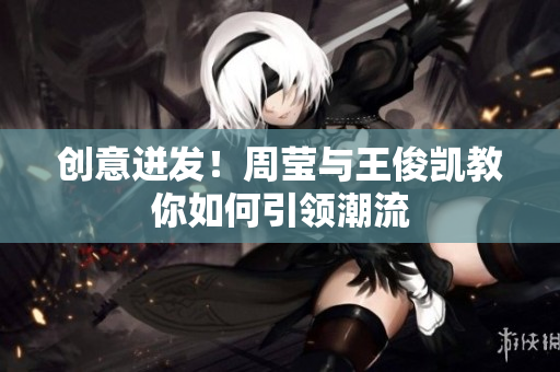 创意迸发！周莹与王俊凯教你如何引领潮流
