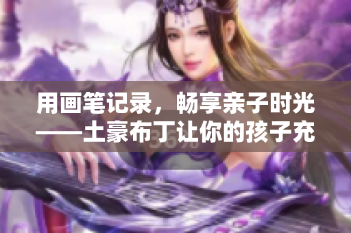 用画笔记录，畅享亲子时光——土豪布丁让你的孩子充满想象力