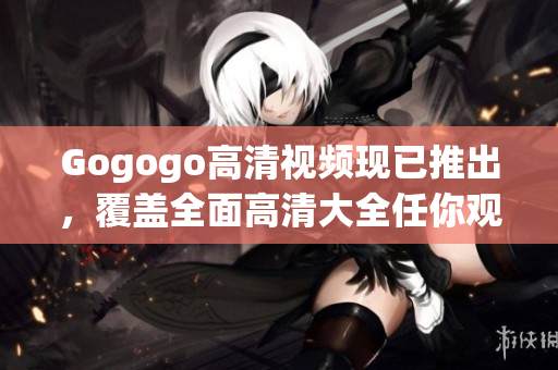 Gogogo高清视频现已推出，覆盖全面高清大全任你观赏