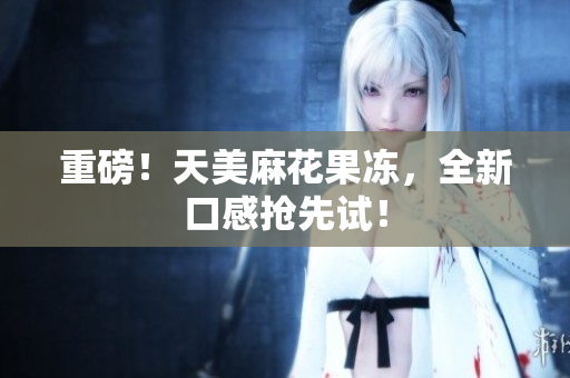 重磅！天美麻花果冻，全新口感抢先试！