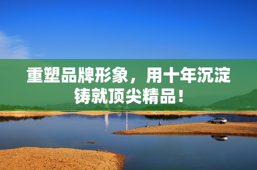 重塑品牌形象，用十年沉淀铸就顶尖精品！