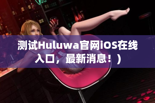 测试Huluwa官网iOS在线入口，最新消息！)