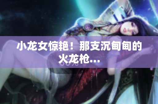小龙女惊艳！那支沉甸甸的火龙枪…