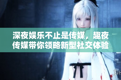 深夜娱乐不止是传媒，趣夜传媒带你领略新型社交体验