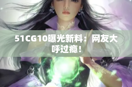 51CG10曝光新料：网友大呼过瘾！