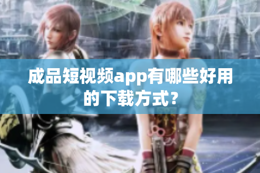 成品短视频app有哪些好用的下载方式？