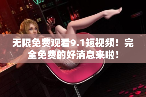 无限免费观看9.1短视频！完全免费的好消息来啦！