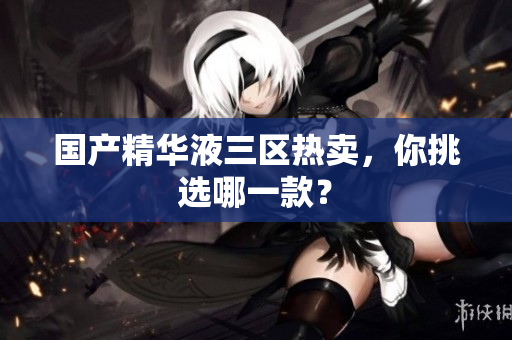 国产精华液三区热卖，你挑选哪一款？