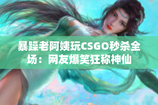 暴躁老阿姨玩CSGO秒杀全场：网友爆笑狂称神仙