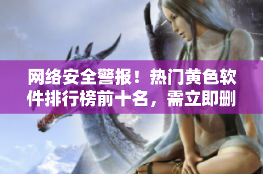 网络安全警报！热门黄色软件排行榜前十名，需立即删除！