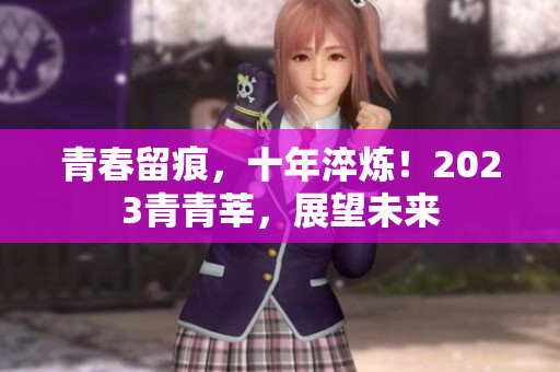 青春留痕，十年淬炼！2023青青莘，展望未来