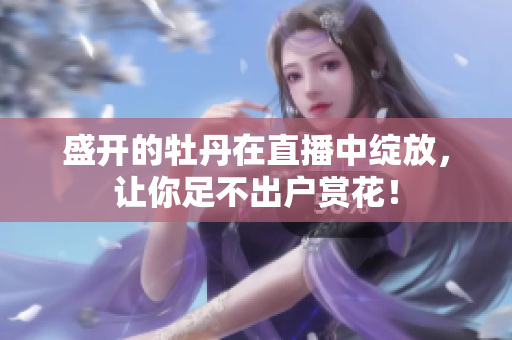 盛开的牡丹在直播中绽放，让你足不出户赏花！