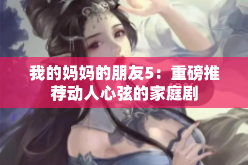 我的妈妈的朋友5：重磅推荐动人心弦的家庭剧